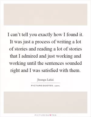 I can’t tell you exactly how I found it. It was just a process of writing a lot of stories and reading a lot of stories that I admired and just working and working until the sentences sounded right and I was satisfied with them Picture Quote #1
