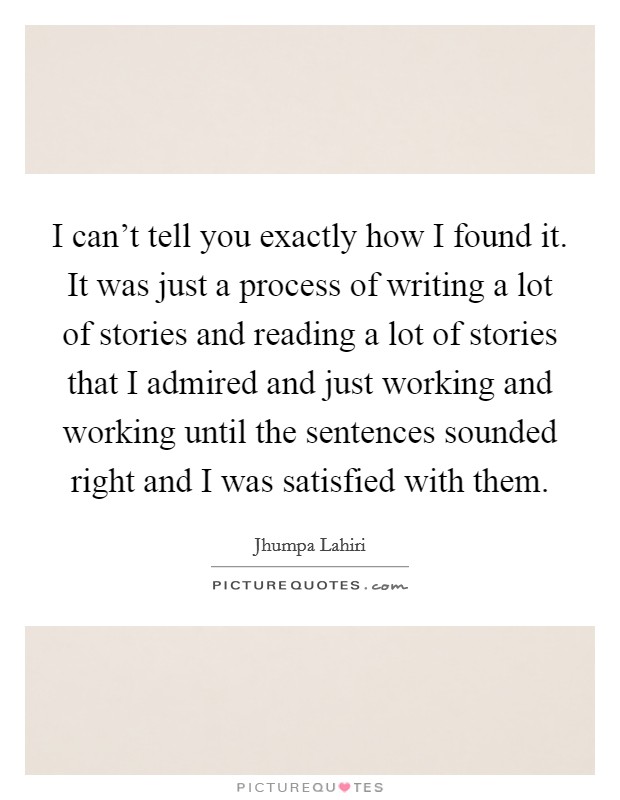 I can't tell you exactly how I found it. It was just a process of writing a lot of stories and reading a lot of stories that I admired and just working and working until the sentences sounded right and I was satisfied with them Picture Quote #1
