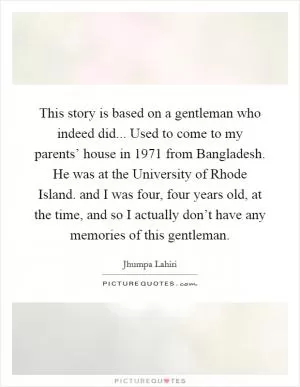 This story is based on a gentleman who indeed did... Used to come to my parents’ house in 1971 from Bangladesh. He was at the University of Rhode Island. and I was four, four years old, at the time, and so I actually don’t have any memories of this gentleman Picture Quote #1