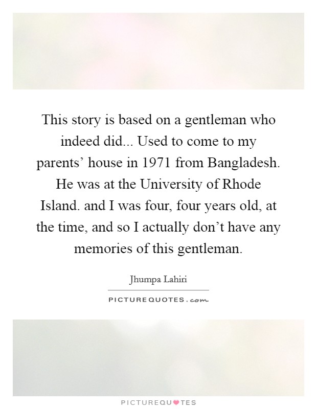 This story is based on a gentleman who indeed did... Used to come to my parents' house in 1971 from Bangladesh. He was at the University of Rhode Island. and I was four, four years old, at the time, and so I actually don't have any memories of this gentleman Picture Quote #1