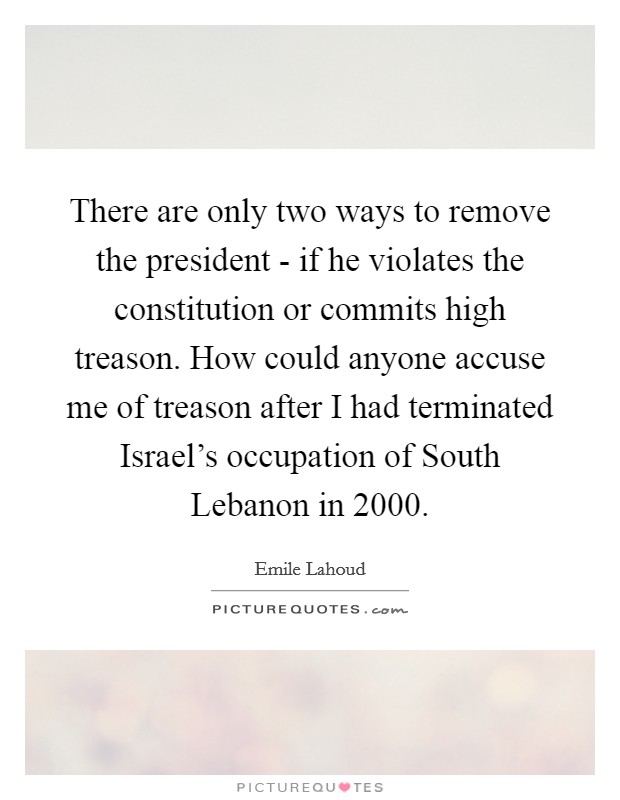 There are only two ways to remove the president - if he violates the constitution or commits high treason. How could anyone accuse me of treason after I had terminated Israel's occupation of South Lebanon in 2000 Picture Quote #1