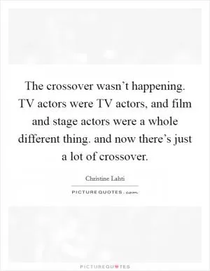 The crossover wasn’t happening. TV actors were TV actors, and film and stage actors were a whole different thing. and now there’s just a lot of crossover Picture Quote #1