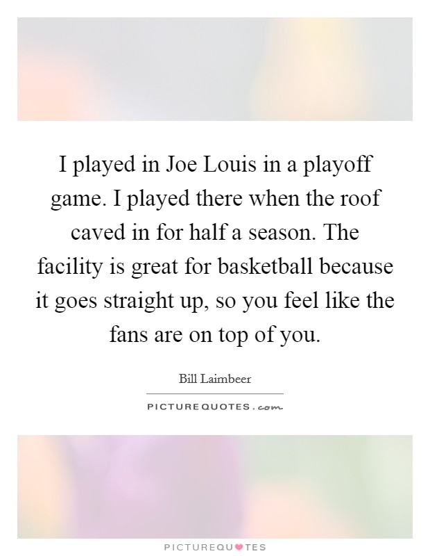 I played in Joe Louis in a playoff game. I played there when the roof caved in for half a season. The facility is great for basketball because it goes straight up, so you feel like the fans are on top of you Picture Quote #1