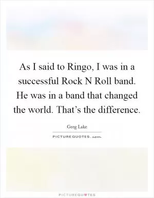As I said to Ringo, I was in a successful Rock N Roll band. He was in a band that changed the world. That’s the difference Picture Quote #1