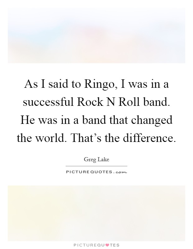 As I said to Ringo, I was in a successful Rock N Roll band. He was in a band that changed the world. That's the difference Picture Quote #1