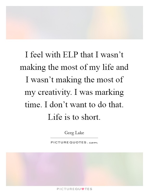 I feel with ELP that I wasn't making the most of my life and I wasn't making the most of my creativity. I was marking time. I don't want to do that. Life is to short Picture Quote #1