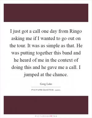 I just got a call one day from Ringo asking me if I wanted to go out on the tour. It was as simple as that. He was putting together this band and he heard of me in the context of doing this and he gave me a call. I jumped at the chance Picture Quote #1