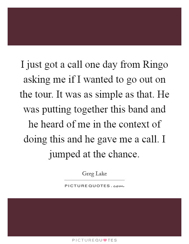 I just got a call one day from Ringo asking me if I wanted to go out on the tour. It was as simple as that. He was putting together this band and he heard of me in the context of doing this and he gave me a call. I jumped at the chance Picture Quote #1