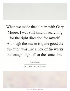 When we made that album with Gary Moore, I was still kind of searching for the right direction for myself. Although the music is quite good the direction was like a box of fireworks that caught light all at the same time Picture Quote #1