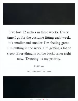 I’ve lost 12 inches in three weeks. Every time I go for the costume fitting each week, it’s smaller and smaller. I’m feeling great. I’m putting in the work. I’m getting a lot of sleep. Everything is on the backburner right now. ‘Dancing’ is my priority Picture Quote #1
