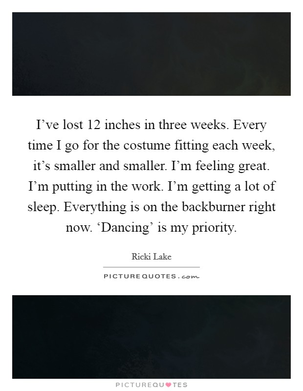 I've lost 12 inches in three weeks. Every time I go for the costume fitting each week, it's smaller and smaller. I'm feeling great. I'm putting in the work. I'm getting a lot of sleep. Everything is on the backburner right now. ‘Dancing' is my priority Picture Quote #1