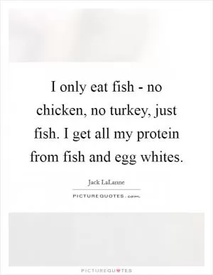 I only eat fish - no chicken, no turkey, just fish. I get all my protein from fish and egg whites Picture Quote #1