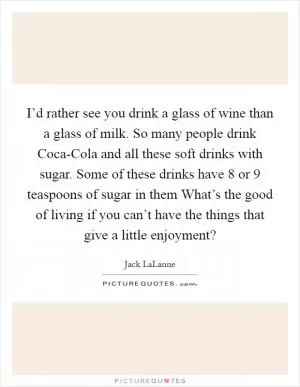 I’d rather see you drink a glass of wine than a glass of milk. So many people drink Coca-Cola and all these soft drinks with sugar. Some of these drinks have 8 or 9 teaspoons of sugar in them What’s the good of living if you can’t have the things that give a little enjoyment? Picture Quote #1