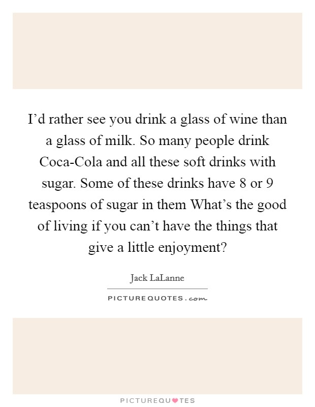 I'd rather see you drink a glass of wine than a glass of milk. So many people drink Coca-Cola and all these soft drinks with sugar. Some of these drinks have 8 or 9 teaspoons of sugar in them What's the good of living if you can't have the things that give a little enjoyment? Picture Quote #1