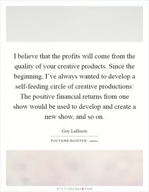 I believe that the profits will come from the quality of your creative products. Since the beginning, I’ve always wanted to develop a self-feeding circle of creative productions: The positive financial returns from one show would be used to develop and create a new show, and so on Picture Quote #1