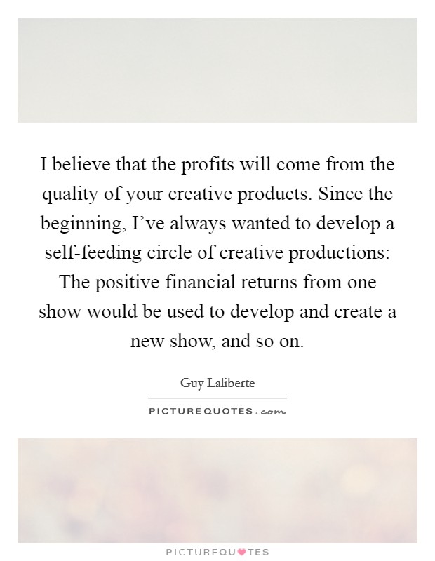 I believe that the profits will come from the quality of your creative products. Since the beginning, I've always wanted to develop a self-feeding circle of creative productions: The positive financial returns from one show would be used to develop and create a new show, and so on Picture Quote #1
