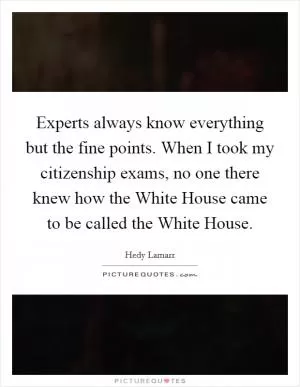Experts always know everything but the fine points. When I took my citizenship exams, no one there knew how the White House came to be called the White House Picture Quote #1