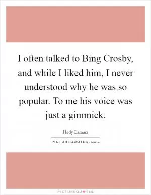 I often talked to Bing Crosby, and while I liked him, I never understood why he was so popular. To me his voice was just a gimmick Picture Quote #1