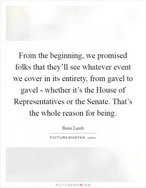 From the beginning, we promised folks that they’ll see whatever event we cover in its entirety, from gavel to gavel - whether it’s the House of Representatives or the Senate. That’s the whole reason for being Picture Quote #1