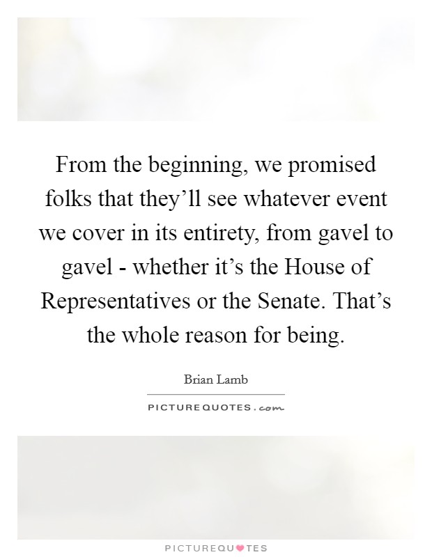 From the beginning, we promised folks that they'll see whatever event we cover in its entirety, from gavel to gavel - whether it's the House of Representatives or the Senate. That's the whole reason for being Picture Quote #1