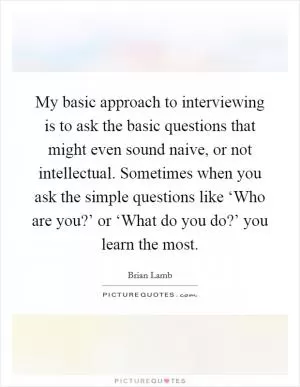 My basic approach to interviewing is to ask the basic questions that might even sound naive, or not intellectual. Sometimes when you ask the simple questions like ‘Who are you?’ or ‘What do you do?’ you learn the most Picture Quote #1