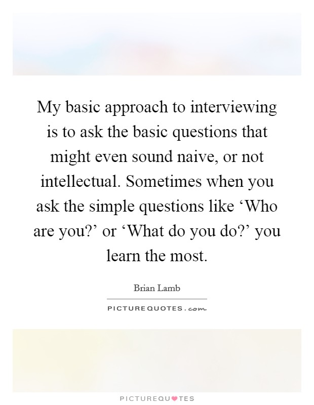 My basic approach to interviewing is to ask the basic questions that might even sound naive, or not intellectual. Sometimes when you ask the simple questions like ‘Who are you?' or ‘What do you do?' you learn the most Picture Quote #1