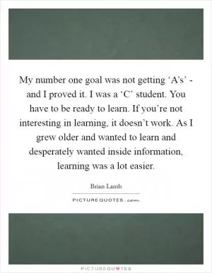 My number one goal was not getting ‘A’s’ - and I proved it. I was a ‘C’ student. You have to be ready to learn. If you’re not interesting in learning, it doesn’t work. As I grew older and wanted to learn and desperately wanted inside information, learning was a lot easier Picture Quote #1