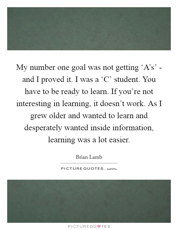 My number one goal was not getting ‘A's' - and I proved it. I was a ‘C' student. You have to be ready to learn. If you're not interesting in learning, it doesn't work. As I grew older and wanted to learn and desperately wanted inside information, learning was a lot easier Picture Quote #1