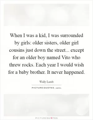 When I was a kid, I was surrounded by girls: older sisters, older girl cousins just down the street... except for an older boy named Vito who threw rocks. Each year I would wish for a baby brother. It never happened Picture Quote #1