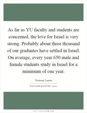 As far as YU faculty and students are concerned, the love for Israel is very strong. Probably about three thousand of our graduates have settled in Israel. On average, every year 650 male and female students study in Israel for a minimum of one year Picture Quote #1