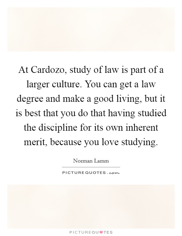At Cardozo, study of law is part of a larger culture. You can get a law degree and make a good living, but it is best that you do that having studied the discipline for its own inherent merit, because you love studying Picture Quote #1