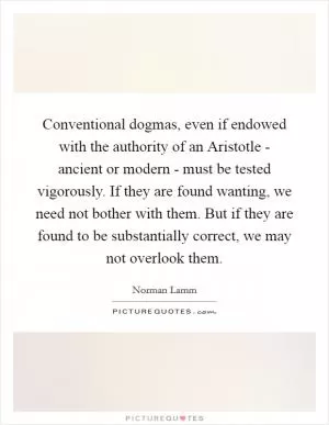 Conventional dogmas, even if endowed with the authority of an Aristotle - ancient or modern - must be tested vigorously. If they are found wanting, we need not bother with them. But if they are found to be substantially correct, we may not overlook them Picture Quote #1
