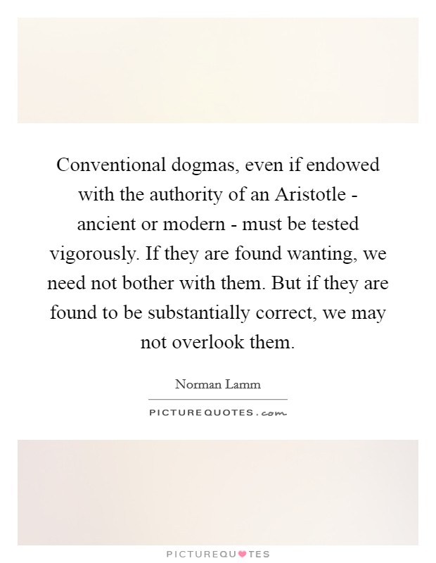 Conventional dogmas, even if endowed with the authority of an Aristotle - ancient or modern - must be tested vigorously. If they are found wanting, we need not bother with them. But if they are found to be substantially correct, we may not overlook them Picture Quote #1