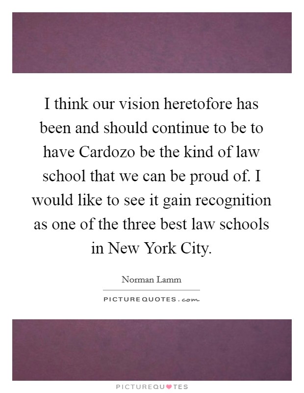 I think our vision heretofore has been and should continue to be to have Cardozo be the kind of law school that we can be proud of. I would like to see it gain recognition as one of the three best law schools in New York City Picture Quote #1