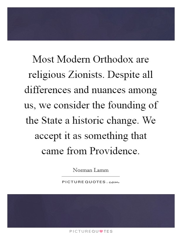 Most Modern Orthodox are religious Zionists. Despite all differences and nuances among us, we consider the founding of the State a historic change. We accept it as something that came from Providence Picture Quote #1
