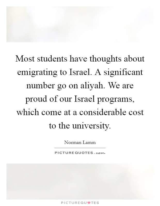 Most students have thoughts about emigrating to Israel. A significant number go on aliyah. We are proud of our Israel programs, which come at a considerable cost to the university Picture Quote #1