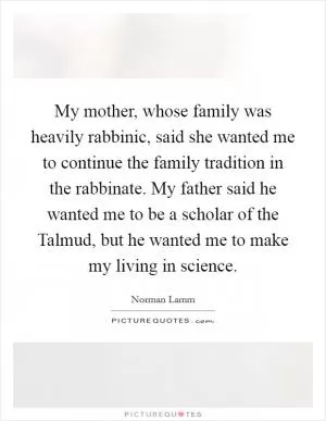 My mother, whose family was heavily rabbinic, said she wanted me to continue the family tradition in the rabbinate. My father said he wanted me to be a scholar of the Talmud, but he wanted me to make my living in science Picture Quote #1