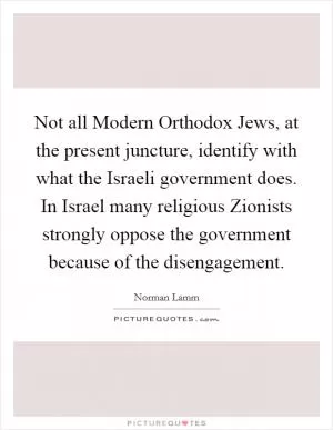 Not all Modern Orthodox Jews, at the present juncture, identify with what the Israeli government does. In Israel many religious Zionists strongly oppose the government because of the disengagement Picture Quote #1