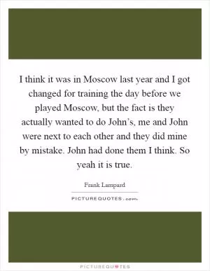 I think it was in Moscow last year and I got changed for training the day before we played Moscow, but the fact is they actually wanted to do John’s, me and John were next to each other and they did mine by mistake. John had done them I think. So yeah it is true Picture Quote #1