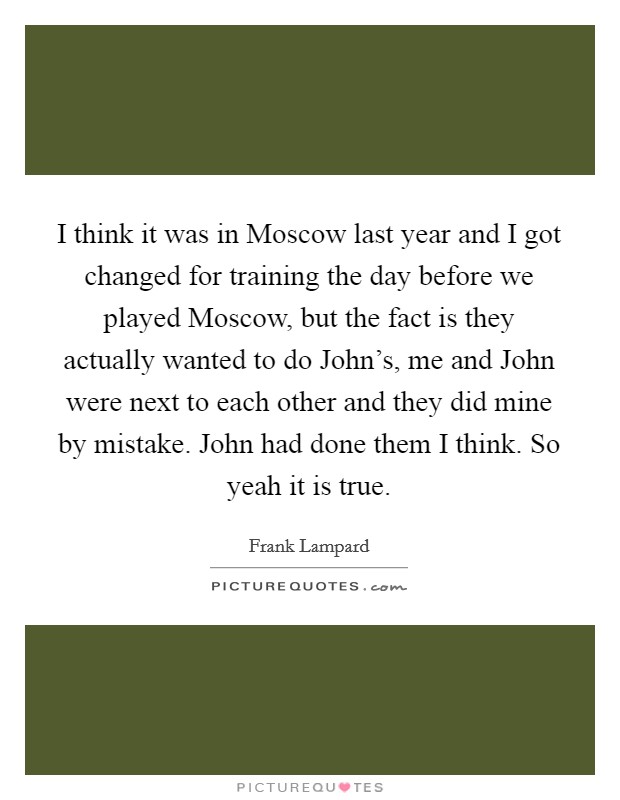 I think it was in Moscow last year and I got changed for training the day before we played Moscow, but the fact is they actually wanted to do John's, me and John were next to each other and they did mine by mistake. John had done them I think. So yeah it is true Picture Quote #1