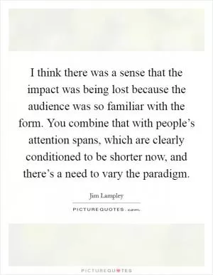 I think there was a sense that the impact was being lost because the audience was so familiar with the form. You combine that with people’s attention spans, which are clearly conditioned to be shorter now, and there’s a need to vary the paradigm Picture Quote #1