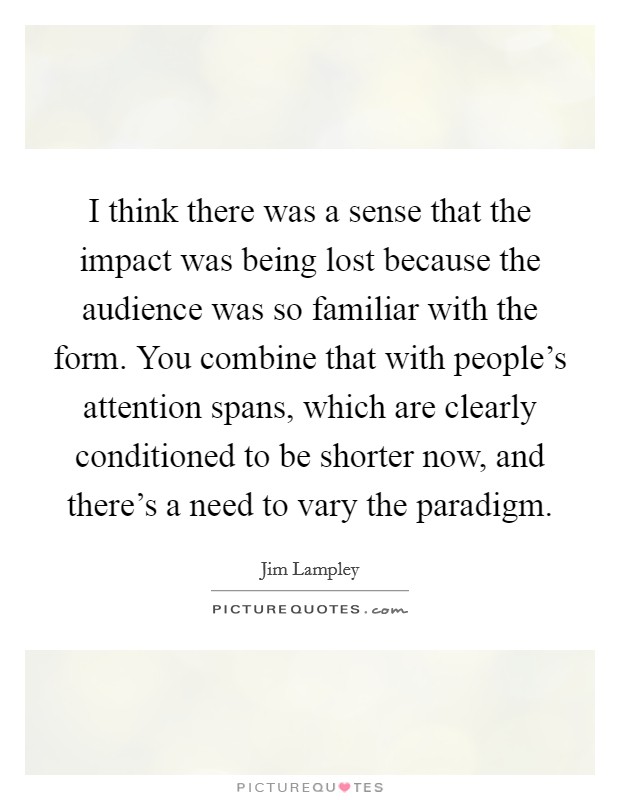 I think there was a sense that the impact was being lost because the audience was so familiar with the form. You combine that with people's attention spans, which are clearly conditioned to be shorter now, and there's a need to vary the paradigm Picture Quote #1