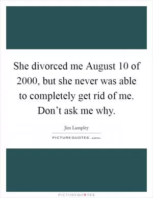 She divorced me August 10 of 2000, but she never was able to completely get rid of me. Don’t ask me why Picture Quote #1