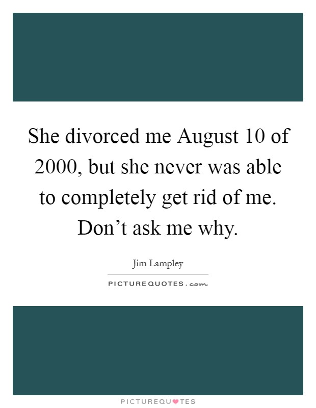 She divorced me August 10 of 2000, but she never was able to completely get rid of me. Don't ask me why Picture Quote #1