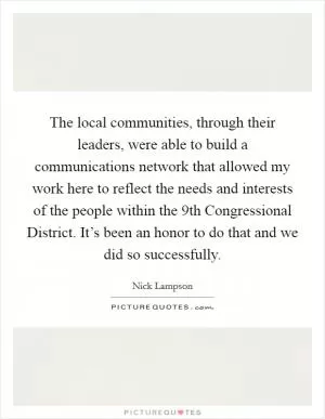 The local communities, through their leaders, were able to build a communications network that allowed my work here to reflect the needs and interests of the people within the 9th Congressional District. It’s been an honor to do that and we did so successfully Picture Quote #1