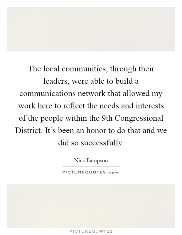 The local communities, through their leaders, were able to build a communications network that allowed my work here to reflect the needs and interests of the people within the 9th Congressional District. It's been an honor to do that and we did so successfully Picture Quote #1