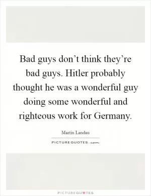 Bad guys don’t think they’re bad guys. Hitler probably thought he was a wonderful guy doing some wonderful and righteous work for Germany Picture Quote #1