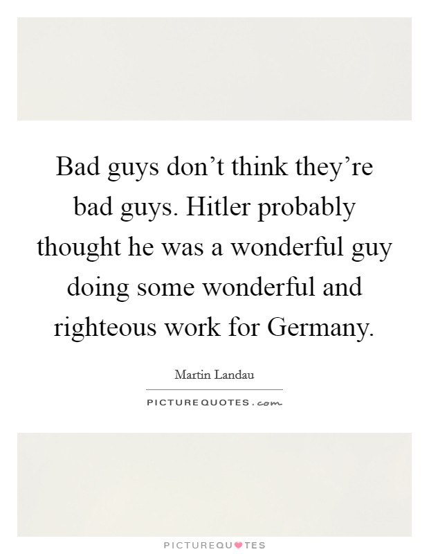 Bad guys don't think they're bad guys. Hitler probably thought he was a wonderful guy doing some wonderful and righteous work for Germany Picture Quote #1