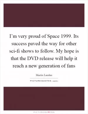 I’m very proud of Space 1999. Its success paved the way for other sci-fi shows to follow. My hope is that the DVD release will help it reach a new generation of fans Picture Quote #1