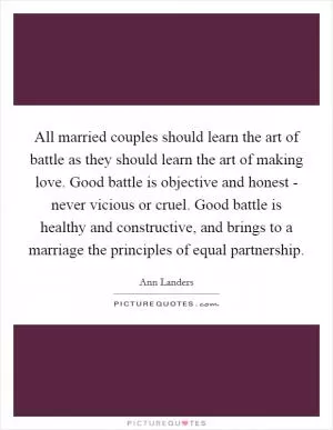 All married couples should learn the art of battle as they should learn the art of making love. Good battle is objective and honest - never vicious or cruel. Good battle is healthy and constructive, and brings to a marriage the principles of equal partnership Picture Quote #1